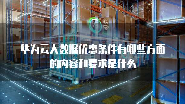 华为云大数据优惠条件有哪些方面的内容和要求是什么