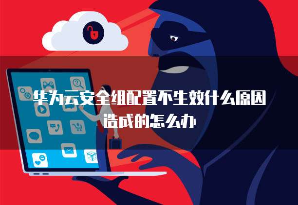 华为云安全组配置不生效什么原因造成的怎么办