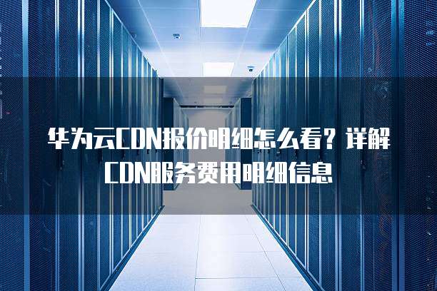 华为云CDN报价明细怎么看?详解CDN服务费用明细信息