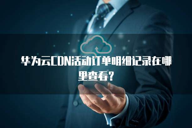 华为云CDN活动订单明细记录在哪里查看?