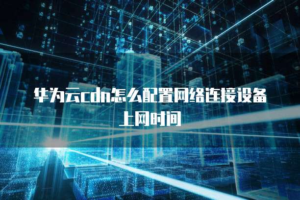 华为云cdn怎么配置网络连接设备上网时间