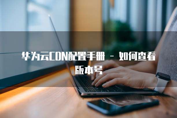 华为云CDN配置手册 - 如何查看版本号