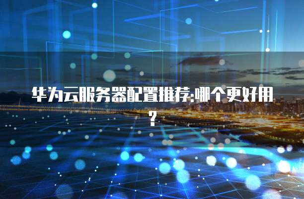 华为云服务器配置推荐:哪个更好用?