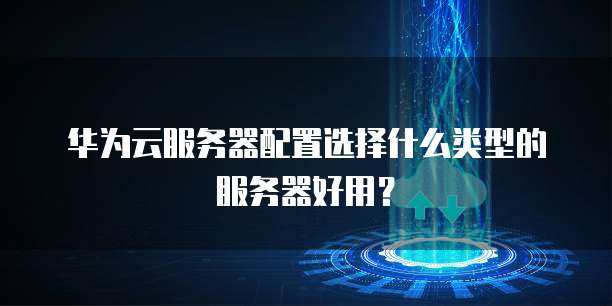 华为云服务器配置选择什么类型的服务器好用?