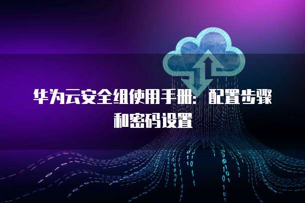 华为云安全组使用手册：配置步骤和密码设置