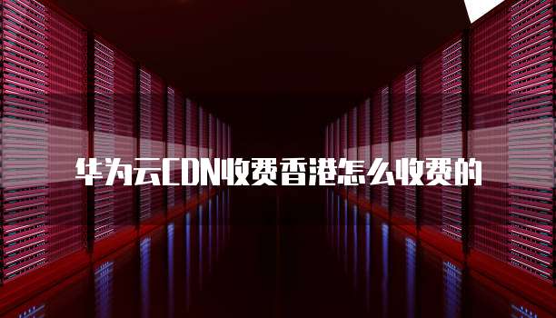 华为云CDN收费香港怎么收费的
