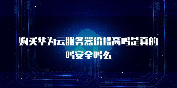 购买华为云服务器价格高吗是真的吗安全吗么