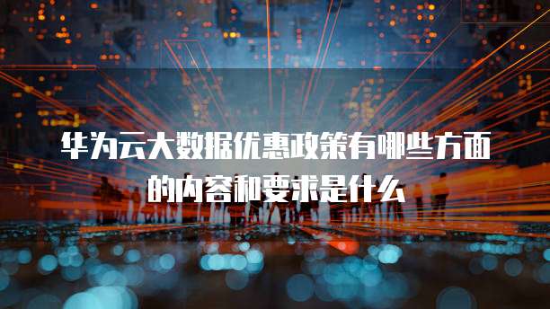 华为云大数据优惠政策有哪些方面的内容和要求是什么