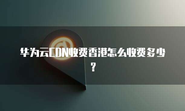 华为云CDN收费香港怎么收费多少?