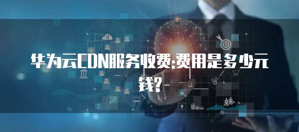 华为云CDN服务收费:费用是多少元钱?