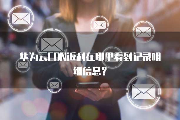 华为云CDN返利在哪里看到记录明细信息?
