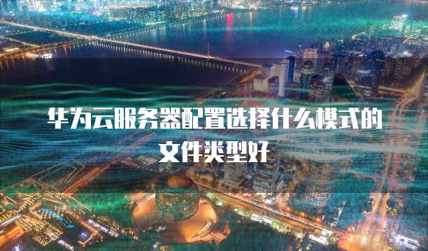 华为云服务器配置选择什么模式的文件类型好