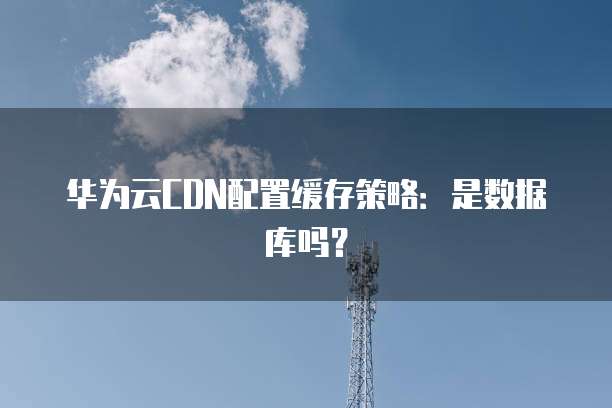 华为云CDN配置缓存策略:是数据库吗?