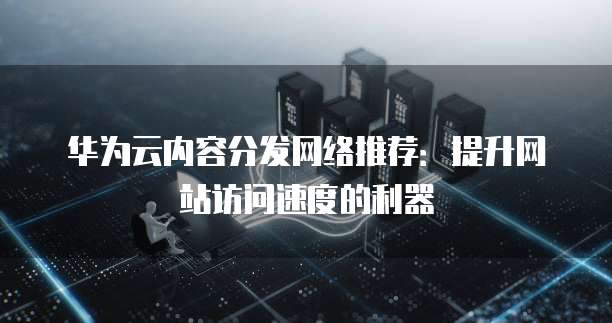 华为云内容分发网络推荐:提升网站访问速度的利器