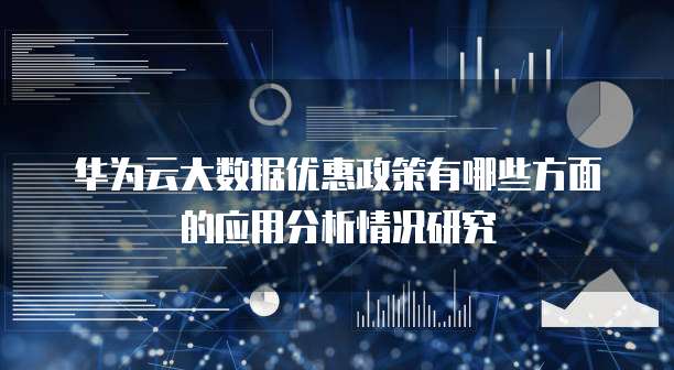 华为云大数据优惠政策有哪些方面的应用分析情况研究