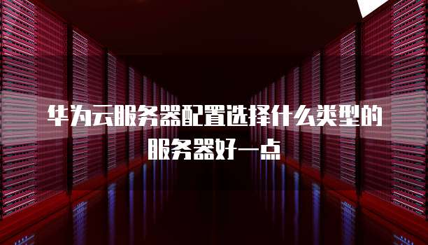 华为云服务器配置选择什么类型的服务器好一点