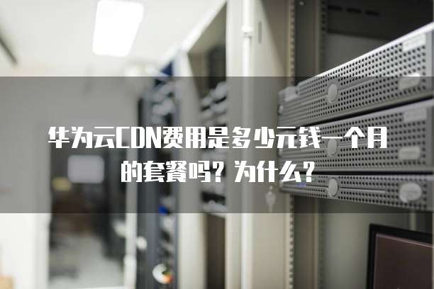 华为云CDN费用是多少元钱一个月的套餐吗?为什么?