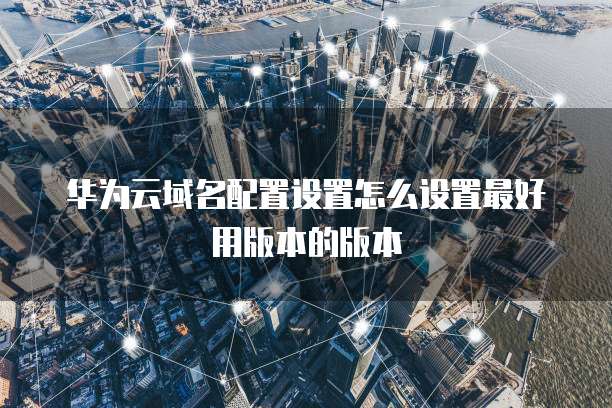 华为云域名配置设置怎么设置最好用版本的版本
