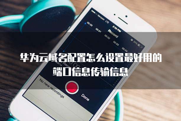 华为云域名配置怎么设置最好用的端口信息传输信息