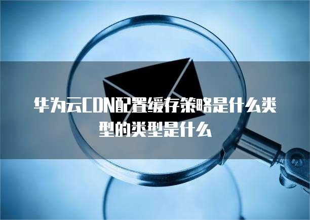 华为云CDN配置缓存策略是什么类型的类型是什么