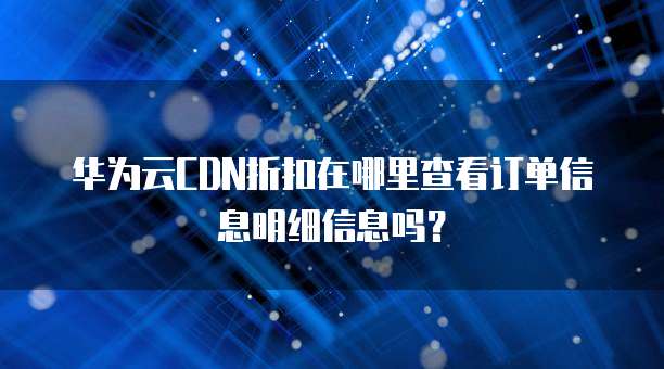 华为云CDN折扣在哪里查看订单信息明细信息吗?