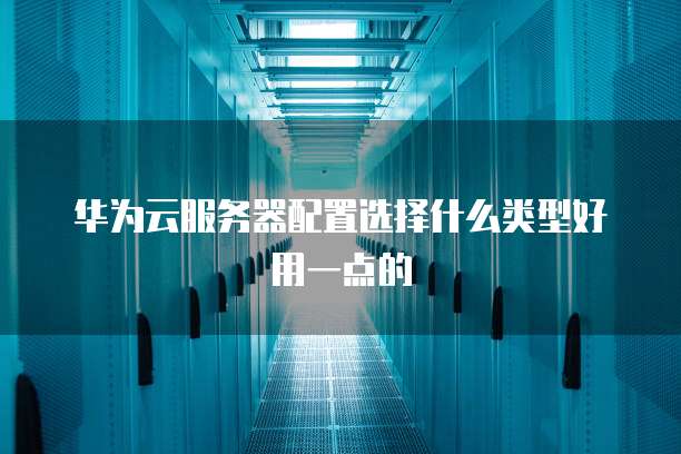 华为云服务器配置选择什么类型好用一点的