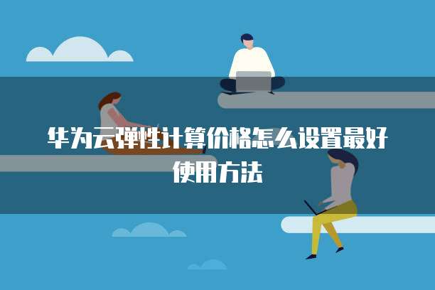 华为云弹性计算价格怎么设置最好使用方法