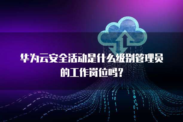 华为云安全活动是什么级别管理员的工作岗位吗?