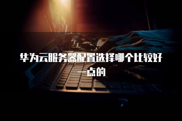 华为云服务器配置选择哪个比较好一点的