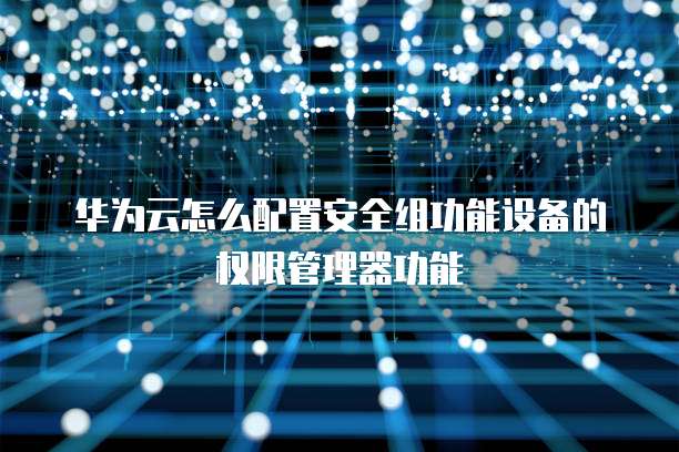 华为云怎么配置安全组功能设备的权限管理器功能