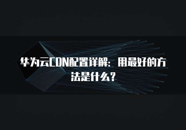 华为云CDN配置详解:用最好的方法是什么?