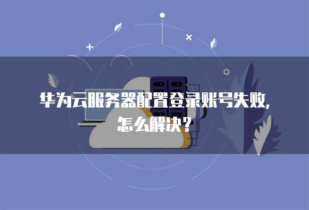 华为云服务器配置登录账号失败,怎么解决?