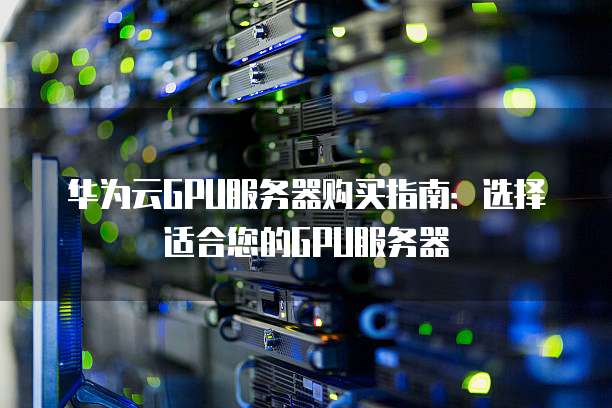 华为云GPU服务器购买指南:选择适合您的GPU服务器
