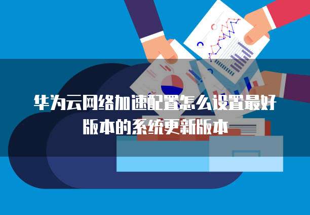 华为云网络加速配置怎么设置最好版本的系统更新版本