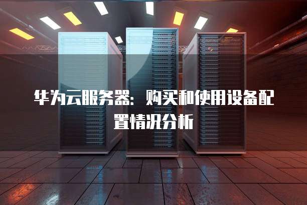 华为云服务器：购买和使用设备配置情况分析