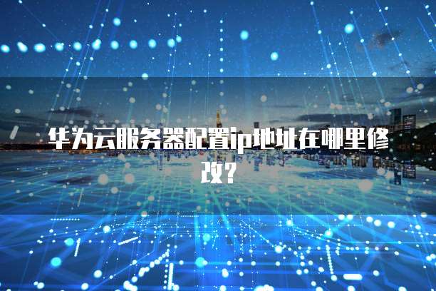 华为云服务器配置ip地址在哪里修改?