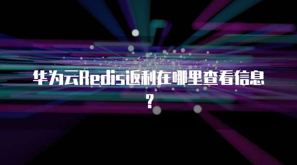 华为云Redis返利在哪里查看信息?