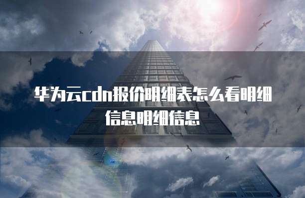 华为云cdn报价明细表怎么看明细信息明细信息