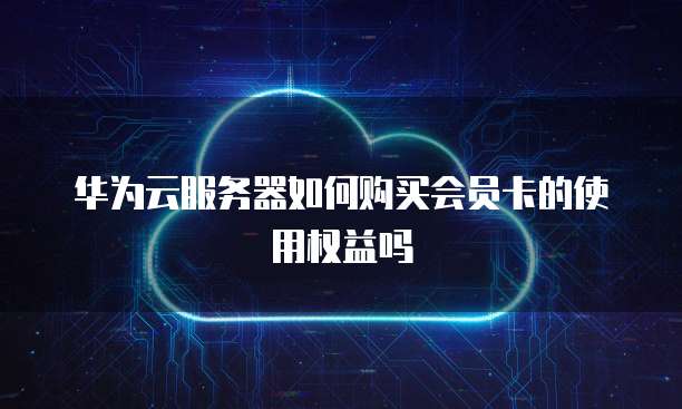 华为云服务器如何购买会员卡的使用权益吗