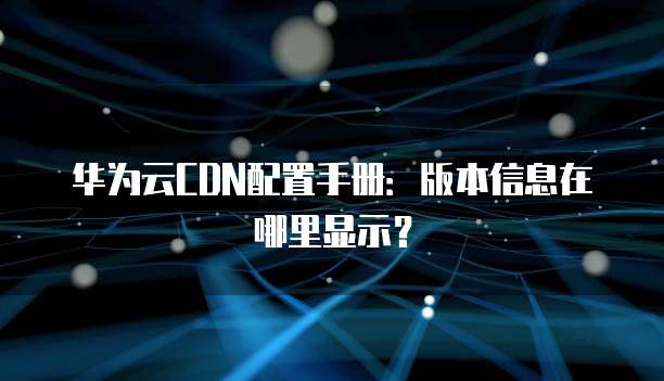 华为云CDN配置手册:版本信息在哪里显示?