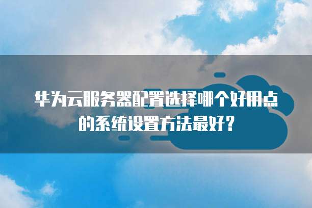 华为云服务器配置选择哪个好用点的系统设置方法最好?