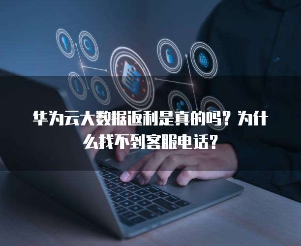 华为云大数据返利是真的吗?为什么找不到客服电话?