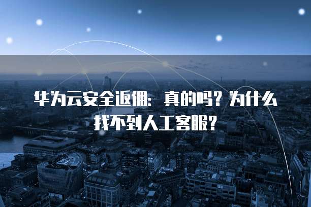 华为云安全返佣:真的吗?为什么找不到人工客服?