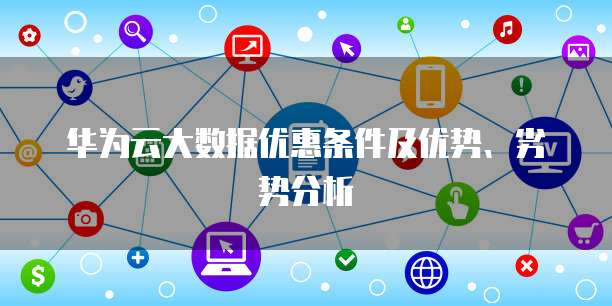 华为云大数据优惠条件及优势、劣势分析