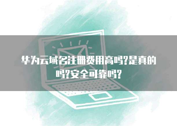 华为云域名注册费用高吗?是真的吗?安全可靠吗?