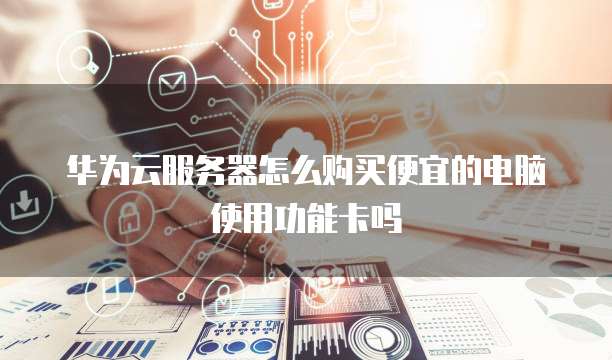 华为云服务器怎么购买便宜的电脑使用功能卡吗