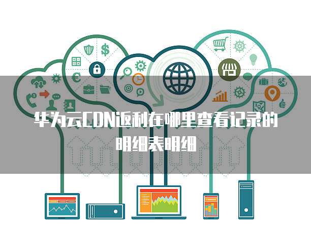 华为云CDN返利在哪里查看记录的明细表明细