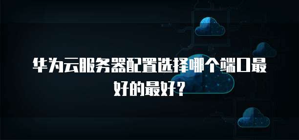 华为云服务器配置选择哪个端口最好的最好?