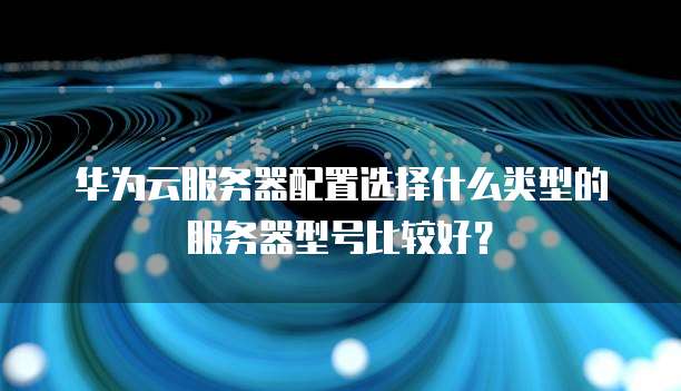 华为云服务器配置选择什么类型的服务器型号比较好?