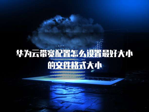 华为云带宽配置怎么设置最好大小的文件格式大小